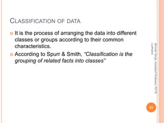 CLASSIFICATION OF DATA
 It is the process of arranging the data into different
classes or groups according to their common
characteristics.
 According to Spurr & Smith, “Classification is the
grouping of related facts into classes”
BirinderSingh,AssistantProfessor,PCTE
Ludhiana
51
 