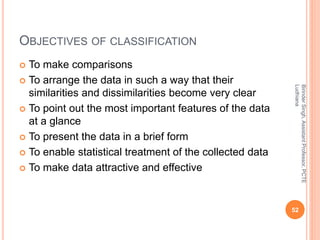OBJECTIVES OF CLASSIFICATION
 To make comparisons
 To arrange the data in such a way that their
similarities and dissimi...