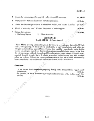 5 Explain the various stages involved in the adoption process, with suitable examples. (10 Marks)
6 What is a "Marketing plan"? What are the contents of marketing plan? (10 Marks)
(10 Marks)7 Write a short note on :
a) Marketing Myopia b) Direct Marketing.
SECTION - D
CASE STUDY - [Compulsory ]
Navin Mehta, a young Chemical Engineer, developed a new detergent during his M.Tech.
course. Upon passing out, he invested a small capital to start manufacturing and selling the
detergent under the brand name of Nippo. Coming from a middle - class family, Mehta decided
to price his detergent much lower than the other detergents available in the market at that time.
His pricing strategy paid rich dividends and Nippo became an instant success. Using his newly
acquired financial strength, Navin developed a premium quality bathing soap with a unique
colour and perfume. Although the cost price of this soap was high, Navin priced it substantially
lower, maintaining a low profit margin, to be a comfortable product in the market.
Questions :
1. Do you feel Mr. Navin adopted u'.igt, pricing strategz for his detergent brand Nippo? Justifi
your aIlswer. (10 Marks)
2. Do you feel Mr. Navincommitted apricing mistake in the case of the bathing soap? Give
Discuss the various stages of product life cycle, with suitable examples.
Briefly describe the basis of consumer market segmentation.
reasons.
*****
14MBA15
(10 Marks)
(10 Marks)
(10 Marks)
2 of2
 