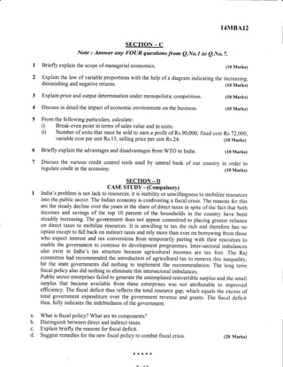 3
4
Briefly explain the scope of managerial economics.
Explain the law of variable proportions with the help of a diagram indicating
diminishing and negative returns.
Explain price and output determination under monopolistic competition.
Discuss in detail the impact of economic environment on the business.
a. What is fiscal policy? What are its components?
b. Distinguish between direct and indirect taxes.
c. Explain briefly the reasons for fiscal deficit.
d. Suggest remedies for the new fiscal policy to combat fiscal crisis.
14MBA72
SECTION _ C
Note : Answer ony FOUR questionsfrom e.No.l to e.No.7.
(10 Marks)
the increasing,
(10 Marks)
(10 Marks)
(10 Marks)
6
7
From the following particulars, calculate:
i) Break-even point in terms of sales value and in units.
ii) Number of units that must be sold to earn a profit of Rs.90,000, fixed cost Rs.72,000,
variable cost per unit Rs. 15, selling price per unit Rs.24. (10 Marks)
Briefly explain the advantages and disadvantages from WTO to India. (10 Marks)
Discuss the various credit control tools used by central bank of our country in order to
regulate credit in the economy. (10 Marks)
SECTION - D
CASE STUDY - (Computsory)
India's problem is not lack to resources, it is inability or unwillingness to mobilize resources
into the public sector. The Indian economy is confronting a fiscal crisis. The reasons for this
arc the steady decline over the years in the share of direct taxes in spite of the fact that both
incomes and savings of the top 10 percent of the households in the country have been
steadily increasing. The government does not appear committed to placing greater reliance
on direct taxes to mobilize resources. It is unwilling to tax the rich and-therefore has no
option except to fall back on indirect taxes and rely more than ever on borrowing from those
who expect interest and tax conversions from temporarily parting with their resources to
enable the government to continue its develop-.rf p.og.u*.s. Inter-sectoral imbalances
also exist in India's tax structure because agricultural incomes are tax free. The Raj
committee had recommended the introduction of agricultural tax to remove this inequality,
bit the state governments did nothing to implemJnt the recommendation. The long term
fiscal policy also did nothing to eliminate this intersectoral imbalances.
Public sector enterprises failed to generate the untemplated reinvertible surplus and the small
surplus that became available from these enterprises was not attributable to improved
efficiency. The fiscal deficit thus reflects the total resource gap, which equals the excess of
total government expenditure over the government revenue and grants. The fiscal deficit
thus, fully indicates the indebtedness of the government.
t*rF>F*
(20 Marks)
 