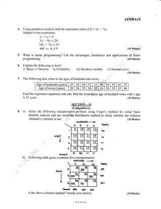 14MBA14
4 Using graphical method, find the maximum value of Z: 5x1 + 77,
Subject to the constraints
*xz<4
3x1+8x2<24
10x1 + 7x2<35
and xl, xz ) 0 (10 Marks)
5 What is linear programming? List the advantages, limitations and applications of Hrear
programming. (10 Marks)
6 Explain the following in brief:
i) Bayes's Theorem ii) Probability iii) Random variable iv) Nornaal curve.
7 The following data relate to the ages of husbands and wives: : :. ,
(10 Marks)
Find the regression equations and also find the mosf'likely age of husband when wife's age
is 25 years. (10 Marks)
SECTION _ D
(Compulsory)
8 a) Solve the following transportation problem using Vogel's method for initial basic
feasible solution and use modified distribution method to check whether the solution
(10 Marks)
oesfinattn
-
!>
AecD
I
2
3
+
L t: Ls l3
L: le Lt_ V.
ls e t3 t:
L: IZ c_ ll
D.rrEnd al 6 )'t tn
b) Following table gives a solution for a transportation:
ocsfinelbn
Ot Ot
ls
ffi l!9
lrz
,fi* us l!9
Ifi
?s0 50
ur
o.mand ffi 35o ,oo
ls the above solution optimal? Justiff your answer.
o"bhl
{
erpg
3+
t5
l2
t9
a,ppty
300
400
3oo
J,ntre,
sl
l',
l*
Ase of husbands (vears) 25 28 30 32 35 ?6;:, 38 39 42 55
Age of wives (vears) 20 26 29 30 25" u18 26 35 35 46
**{<{<r&
(10 Marks)
 