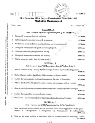 USN
First Semester MBA Degree Examinatibttiine/J
Time: 3 hrs.
I Distinguish between selling and marketing.
2 Define impulse buying behaviour, with an example.
3 What do you understand about under positioning and over positioning?
4 Distinguish between specialty goods and unsought goods.
5 Define price skimming and penetration pricing.
6 Distinguish between advertisement and publicity.
7 What is Marketing audit? State its characteristics.
14MBA15
20ts
(03 Marks)
(03 Marks)
(03 Marks)
(03 Marks)
(03 Marks)
(03 Marks)
(03 Marks)
(07 Marks)
(07 Marks)
(07 Marks)
6
7
o
o
o
!
q
o
(-)
E
bo-
--^it
.= c.l
xo()Fl
-q c)
99
OO
bOi
-66<
->r
=v
o-X
a'o
9E
,ootE
LO
5:> (r
aco
o=
uo
da
o
U<
*' .j
o
Z
6
E
Marketing Management
Max. Marks:100
SECTION - A
Note : Answer any FOUR questions from QNo.l to QNo.|**,,,,, ,,
SECTION - B
Note : Answer any FOIIR questions from e.No.I to e.No.7.
I What is Personal selling? Discuqs thg various stages involved in personal selling process.
(07 Marks)
2 Define Channel conflict. Explain the different causes of channel conflict. (07 Marks)
3 Explain the various pricing strategies that determine the price of the product. (07 Marks)
4 What is 'Product Mix'? Explain the various product mix strategies, with an example.
(07 Marks)
5 How do you differentiate your product from competitors? Briefly explain the strategies.
Explain the stages of the consumer buying process.
How Micro - Environmental factors affecting marketing department? Explain.
SECTION . C
Note : Answer any FOUR questions from Q.No.l to e.No.7.
I What are the distribution channels that can be chosen for the following products? Justify your
answer : a) FMCG products b) Refrigerators c) Passenger cares d) Mobile phones.
(10 Marks)
2 What are the steps involved in developing effective communication in marketing? Explain.
(10 Marks)
I of 2
 
