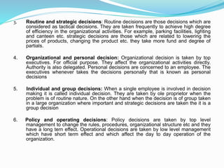 3. Routine and strategic decisions: Routine decisions are those decisions which are
considered as tactical decisions. They are taken frequently to achieve high degree
of efficiency in the organizational activities. For example, parking facilities, lighting
and canteen etc. strategic decisions are those which are related to lowering the
prices of products, changing the product etc. they take more fund and degree of
partials.
4. Organizational and personal decision: Organizational decision is taken by top
executives. For official purpose. They affect the organizational activities directly.
Authority is also delegated. Personal decisions are concerned to an employee. The
executives whenever takes the decisions personally that is known as personal
decisions
5. Individual and group decisions: When a single employee is involved in decision
making it is called individual decision. They are taken by ole proprietor when the
problem is of routine nature. On the other hand when the decision is of group taken
in a large organization where important and strategic decisions are taken the it is a
group decision
6. Policy and operating decisions: Policy decisions are taken by top level
management to change the rules, procedures, organizational structure etc and they
have a long tern effect. Operational decisions are taken by low level management
which have short term effect and which affect the day to day operation of the
organization.
 
