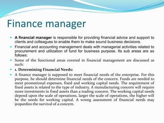 Finance manager
 A financial manager is responsible for providing financial advice and support to
clients and colleagues to enable them to make sound business decisions.
 Financial and accounting management deals with managerial activities related to
procurement and utilization of fund for business purpose. Its sub areas are as
follows:
 Some of the functional areas covered in financial management are discussed as
such:
 1. Determining Financial Needs:
 A finance manager is supposed to meet financial needs of the enterprise. For this
purpose, he should determine financial needs of the concern. Funds are needed to
meet promotional expenses, fixed and working capital needs. The requirement of
fixed assets is related to the type of industry. A manufacturing concern will require
more investments in fixed assets than a trading concern. The working capital needs
depend upon the scale of operations, larger the scale of operations, the higher will
be the needs for working capital. A wrong assessment of financial needs may
jeopardies the survival of a concern.
 