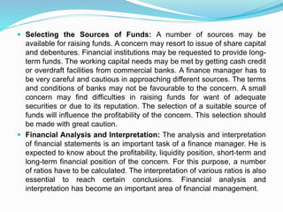  Selecting the Sources of Funds: A number of sources may be
available for raising funds. A concern may resort to issue of share capital
and debentures. Financial institutions may be requested to provide long-
term funds. The working capital needs may be met by getting cash credit
or overdraft facilities from commercial banks. A finance manager has to
be very careful and cautious in approaching different sources. The terms
and conditions of banks may not be favourable to the concern. A small
concern may find difficulties in raising funds for want of adequate
securities or due to its reputation. The selection of a suitable source of
funds will influence the profitability of the concern. This selection should
be made with great caution.
 Financial Analysis and Interpretation: The analysis and interpretation
of financial statements is an important task of a finance manager. He is
expected to know about the profitability, liquidity position, short-term and
long-term financial position of the concern. For this purpose, a number
of ratios have to be calculated. The interpretation of various ratios is also
essential to reach certain conclusions. Financial analysis and
interpretation has become an important area of financial management.
 