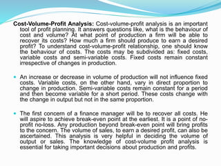 Cost-Volume-Profit Analysis: Cost-volume-profit analysis is an important
tool of profit planning. It answers questions like, what is the behaviour of
cost and volume? At what point of production a firm will be able to
recover its costs? How much a firm should produce to earn a desired
profit? To understand cost-volume-profit relationship, one should know
the behaviour of costs. The costs may be subdivided as: fixed costs,
variable costs and semi-variable costs. Fixed costs remain constant
irrespective of changes in production.
 An increase or decrease in volume of production will not influence fixed
costs. Variable costs, on the other hand, vary in direct proportion to
change in production. Semi-variable costs remain constant for a period
and then become variable for a short period. These costs change with
the change in output but not in the same proportion.
 The first concern of a finance manager will be to recover all costs. He
will aspire to achieve break-even point at the earliest. It is a point of no-
profit no-loss. Any production beyond break-even point will bring profits
to the concern. The volume of sales, to earn a desired profit, can also be
ascertained. This analysis is very helpful in deciding the volume of
output or sales. The knowledge of cost-volume profit analysis is
essential for taking important decisions about production and profits.
 