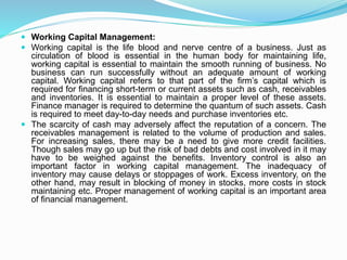  Working Capital Management:
 Working capital is the life blood and nerve centre of a business. Just as
circulation of blood is essential in the human body for maintaining life,
working capital is essential to maintain the smooth running of business. No
business can run successfully without an adequate amount of working
capital. Working capital refers to that part of the firm’s capital which is
required for financing short-term or current assets such as cash, receivables
and inventories. It is essential to maintain a proper level of these assets.
Finance manager is required to determine the quantum of such assets. Cash
is required to meet day-to-day needs and purchase inventories etc.
 The scarcity of cash may adversely affect the reputation of a concern. The
receivables management is related to the volume of production and sales.
For increasing sales, there may be a need to give more credit facilities.
Though sales may go up but the risk of bad debts and cost involved in it may
have to be weighed against the benefits. Inventory control is also an
important factor in working capital management. The inadequacy of
inventory may cause delays or stoppages of work. Excess inventory, on the
other hand, may result in blocking of money in stocks, more costs in stock
maintaining etc. Proper management of working capital is an important area
of financial management.
 