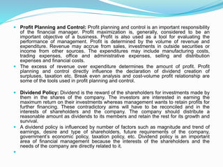  Profit Planning and Control: Profit planning and control is an important responsibility
of the financial manager. Profit maximization is, generally, considered to be an
important objective of a business. Profit is also used as a tool for evaluating the
performance of management. Profit is determined by the volume of revenue and
expenditure. Revenue may accrue from sales, investments in outside securities or
income from other sources. The expenditures may include manufacturing costs,
trading expenses, office and administrative expenses, selling and distribution
expenses and financial costs.
 The excess of revenue over expenditure determines the amount of profit. Profit
planning and control directly influence the declaration of dividend creation of
surpluses, taxation etc. Break even analysis and cost-volume profit relationship are
some of the tools used in profit planning and control.
 Dividend Policy: Dividend is the reward of the shareholders for investments made by
them in the shares of the company. The investors are interested in earning the
maximum return on their investments whereas management wants to retain profits for
further financing. These contradictory aims will have to be reconciled and in the
interests of shareholders and the company. The company should distribute a
reasonable amount as dividends to its members and retain the rest for its growth and
survival.
 A dividend policy is influenced by number of factors such as magnitude and trend of
earnings, desire and type of shareholders, future requirements of the company,
government’s economic policy, taxation policy, etc. Dividend policy is an important
area of financial management because the interests of the shareholders and the
needs of the company are directly related to it.

 