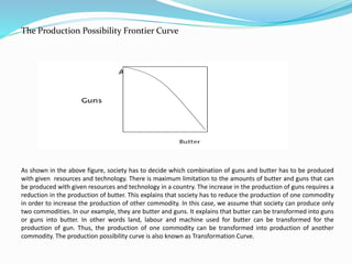 The Production Possibility Frontier Curve
As shown in the above figure, society has to decide which combination of guns and butter has to be produced
with given resources and technology. There is maximum limitation to the amounts of butter and guns that can
be produced with given resources and technology in a country. The increase in the production of guns requires a
reduction in the production of butter. This explains that society has to reduce the production of one commodity
in order to increase the production of other commodity. In this case, we assume that society can produce only
two commodities. In our example, they are butter and guns. It explains that butter can be transformed into guns
or guns into butter. In other words land, labour and machine used for butter can be transformed for the
production of gun. Thus, the production of one commodity can be transformed into production of another
commodity. The production possibility curve is also known as Transformation Curve.
 