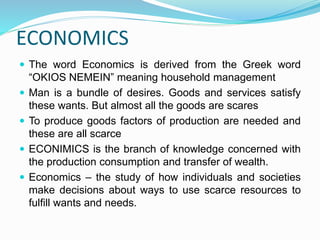 ECONOMICS
 The word Economics is derived from the Greek word
“OKIOS NEMEIN” meaning household management
 Man is a bundle of desires. Goods and services satisfy
these wants. But almost all the goods are scares
 To produce goods factors of production are needed and
these are all scarce
 ECONIMICS is the branch of knowledge concerned with
the production consumption and transfer of wealth.
 Economics – the study of how individuals and societies
make decisions about ways to use scarce resources to
fulfill wants and needs.
 