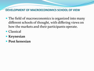DEVELOPMENT OF MACROECONOMICS SCHOOL OF VIEW
 The field of macroeconomics is organized into many
different schools of thought, with differing views on
how the markets and their participants operate.
 Classical
 Keynesian
 Post kenesian
 