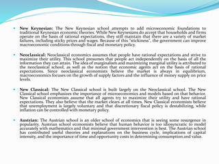  New Keynesian: The New Keynesian school attempts to add microeconomic foundations to
traditional Keynesian economic theories. While New Keynesians do accept that households and firms
operate on the basis of rational expectations, they still maintain that there are a variety of market
failures, including sticky prices and wages. Because of this "stickiness", the government can improve
macroeconomic conditions through fiscal and monetary policy.
 Neoclassical: Neoclassical economics assumes that people have rational expectations and strive to
maximize their utility. This school presumes that people act independently on the basis of all the
information they can attain. The idea of marginalism and maximizing marginal utility is attributed to
the neoclassical school, as well as the notion that economic agents act on the basis of rational
expectations. Since neoclassical economists believe the market is always in equilibrium,
macroeconomics focuses on the growth of supply factors and the influence of money supply on price
levels.
 New Classical: The New Classical school is built largely on the Neoclassical school. The New
Classical school emphasizes the importance of microeconomics and models based on that behavior.
New Classical economists assume that all agents try to maximize their utility and have rational
expectations. They also believe that the market clears at all times. New Classical economists believe
that unemployment is largely voluntary and that discretionary fiscal policy is destabilizing, while
inflation can be controlled with monetary policy.
 Austrian: The Austrian school is an older school of economics that is seeing some resurgence in
popularity. Austrian school economists believe that human behavior is too idiosyncratic to model
accurately with mathematics and that minimal government intervention is best. The Austrian school
has contributed useful theories and explanations on the business cycle, implications of capital
intensity, and the importance of time and opportunity costs in determining consumption and value.
 