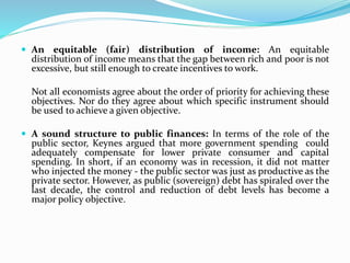 An equitable (fair) distribution of income: An equitable
distribution of income means that the gap between rich and poor is not
excessive, but still enough to create incentives to work.
Not all economists agree about the order of priority for achieving these
objectives. Nor do they agree about which specific instrument should
be used to achieve a given objective.
 A sound structure to public finances: In terms of the role of the
public sector, Keynes argued that more government spending could
adequately compensate for lower private consumer and capital
spending. In short, if an economy was in recession, it did not matter
who injected the money - the public sector was just as productive as the
private sector. However, as public (sovereign) debt has spiraled over the
last decade, the control and reduction of debt levels has become a
major policy objective.
 
