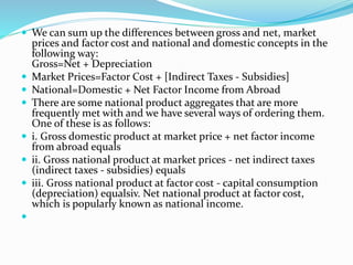  We can sum up the differences between gross and net, market
prices and factor cost and national and domestic concepts in the
following way:
Gross=Net + Depreciation
 Market Prices=Factor Cost + [Indirect Taxes - Subsidies]
 National=Domestic + Net Factor Income from Abroad
 There are some national product aggregates that are more
frequently met with and we have several ways of ordering them.
One of these is as follows:
 i. Gross domestic product at market price + net factor income
from abroad equals
 ii. Gross national product at market prices - net indirect taxes
(indirect taxes - subsidies) equals
 iii. Gross national product at factor cost - capital consumption
(depreciation) equalsiv. Net national product at factor cost,
which is popularly known as national income.

 