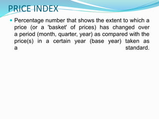 PRICE INDEX
 Percentage number that shows the extent to which a
price (or a 'basket' of prices) has changed over
a period (month, quarter, year) as compared with the
price(s) in a certain year (base year) taken as
a standard.
 