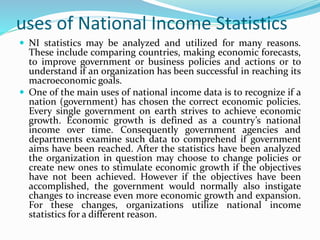 uses of National Income Statistics
 NI statistics may be analyzed and utilized for many reasons.
These include comparing countries, making economic forecasts,
to improve government or business policies and actions or to
understand if an organization has been successful in reaching its
macroeconomic goals.
 One of the main uses of national income data is to recognize if a
nation (government) has chosen the correct economic policies.
Every single government on earth strives to achieve economic
growth. Economic growth is defined as a country’s national
income over time. Consequently government agencies and
departments examine such data to comprehend if government
aims have been reached. After the statistics have been analyzed
the organization in question may choose to change policies or
create new ones to stimulate economic growth if the objectives
have not been achieved. However if the objectives have been
accomplished, the government would normally also instigate
changes to increase even more economic growth and expansion.
For these changes, organizations utilize national income
statistics for a different reason.
 