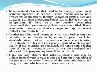  To understand changes that need to be made, a government
economic agencies use national income calculations to make
predictions of the future, through analysis or graphs, data and
diagrams. Economists recognize trends, which may be obvious or
surreptitious. If these trends are positive, economists
recommend that government policies are not modified. If not,
economists often advise drastic changes to improve current
outlooks towards the future.
 Another use of national income statistics is as a basis to compare
countries, either directly or by economic growth or living
standards. Rising national incomes is often equated to rising
living standards. This measures people’s general wellbeing and
wealth. If two countries are compared, the nation with a higher
value of national income is stated to be more developed and
advanced, as its people enjoy better living standards.
 Thus, one may observe that national income data may be
utilized in many various ways to come to better understanding of
the present or to create forecasts of the economic future and
recognize trend, which may in time become reality.
 