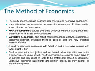 The Method of Economics
 The study of economics is classified into positive and normative economics.
 Marshall studied the economics as normative science and Robbins studied
economics as positive science .
 Positive economics studies economic behavior without making judgments.
It describes what exists and how it works.
 Normative economics, also called policy economics, analyzes outcomes of
economic behavior, evaluates them as good or bad, and may prescribe
courses of action.
 A positive science is concerned with “what is” and a normative science with
“what ought to be”.
 Positive economics is objective and fact based, while normative economics
is subjective and value based. Positive economic statements do not have to
be correct, but they must be able to be tested and proved or disproved.
Normative economic statements are opinion based, so they cannot be
proved or disproved
 