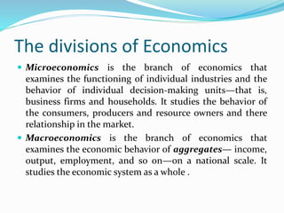 The divisions of Economics
 Microeconomics is the branch of economics that
examines the functioning of individual industries and the
behavior of individual decision-making units—that is,
business firms and households. It studies the behavior of
the consumers, producers and resource owners and there
relationship in the market.
 Macroeconomics is the branch of economics that
examines the economic behavior of aggregates— income,
output, employment, and so on—on a national scale. It
studies the economic system as a whole .
 