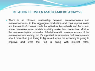 RELATION BETWEEN MACRO-MICRO ANALYSIS
 There is an obvious relationship between microeconomics and
macroeconomics, in that aggregate production and consumption levels
are the result of choices made by individual households and firms, and
some macroeconomic models explicitly make this connection. Most of
the economic topics covered on television and in newspapers are of the
macroeconomic variety, but it’s important to remember that economics is
about more than just trying to figure out when the economy is going to
improve and what the Fed is doing with interest rates.
 