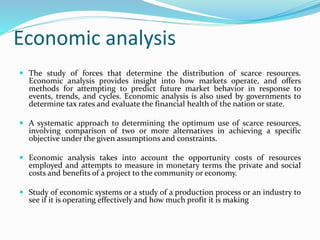 Economic analysis
 The study of forces that determine the distribution of scarce resources.
Economic analysis provides insight into how markets operate, and offers
methods for attempting to predict future market behavior in response to
events, trends, and cycles. Economic analysis is also used by governments to
determine tax rates and evaluate the financial health of the nation or state.
 A systematic approach to determining the optimum use of scarce resources,
involving comparison of two or more alternatives in achieving a specific
objective under the given assumptions and constraints.
 Economic analysis takes into account the opportunity costs of resources
employed and attempts to measure in monetary terms the private and social
costs and benefits of a project to the community or economy.
 Study of economic systems or a study of a production process or an industry to
see if it is operating effectively and how much profit it is making
 