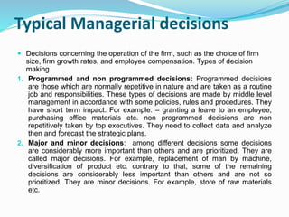 Typical Managerial decisions
 Decisions concerning the operation of the firm, such as the choice of firm
size, firm growth rates, and employee compensation. Types of decision
making
1. Programmed and non programmed decisions: Programmed decisions
are those which are normally repetitive in nature and are taken as a routine
job and responsibilities. These types of decisions are made by middle level
management in accordance with some policies, rules and procedures. They
have short term impact. For example: – granting a leave to an employee,
purchasing office materials etc. non programmed decisions are non
repetitively taken by top executives. They need to collect data and analyze
then and forecast the strategic plans.
2. Major and minor decisions: among different decisions some decisions
are considerably more important than others and are prioritized. They are
called major decisions. For example, replacement of man by machine,
diversification of product etc. contrary to that, some of the remaining
decisions are considerably less important than others and are not so
prioritized. They are minor decisions. For example, store of raw materials
etc.
 