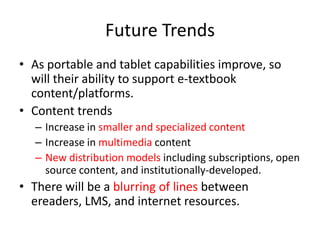 Digital Rights ManagementDRM is a necessary part of a full featured e-reading solutionMajor education publishers require a proven system of DRMDue to content’s high price and students shared interest, higher education content is under greater risk of piracyComponents of DRM Content distribution limitations Print limitations Copy/Paste limitations