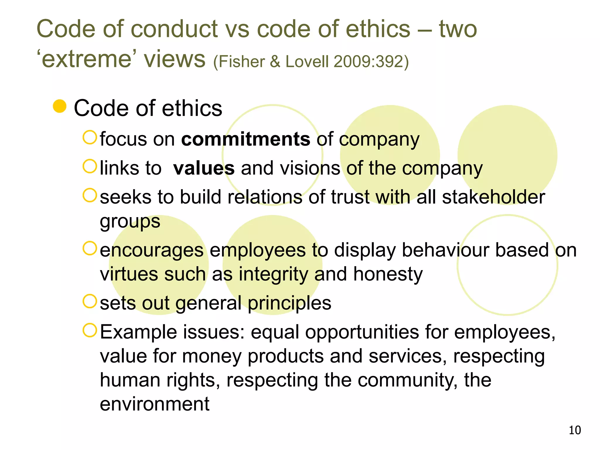 Code of conduct vs code of ethics – two
‘extreme’ views (Fisher & Lovell 2009:392)
  Code of ethics
     focus on commitments of company
     links to values and visions of the company
     seeks to build relations of trust with all stakeholder
      groups
     encourages employees to display behaviour based on
      virtues such as integrity and honesty
     sets out general principles
     Example issues: equal opportunities for employees,
      value for money products and services, respecting
      human rights, respecting the community, the
      environment
                                                           10
 
