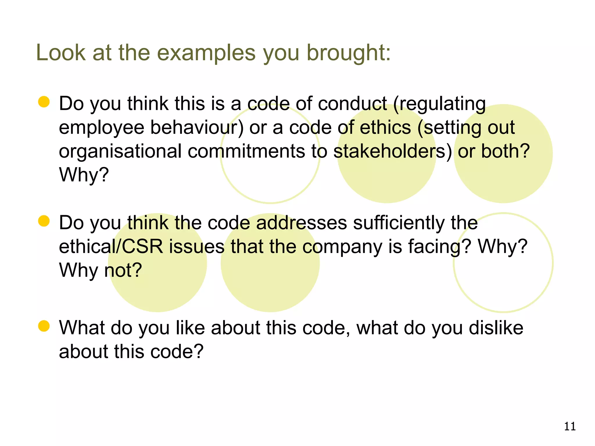 Look at the examples you brought:

 Do you think this is a code of conduct (regulating
  employee behaviour) or a code of ethics (setting out
  organisational commitments to stakeholders) or both?
  Why?

 Do you think the code addresses sufficiently the
  ethical/CSR issues that the company is facing? Why?
  Why not?

 What do you like about this code, what do you dislike
  about this code?


                                                          11
 
