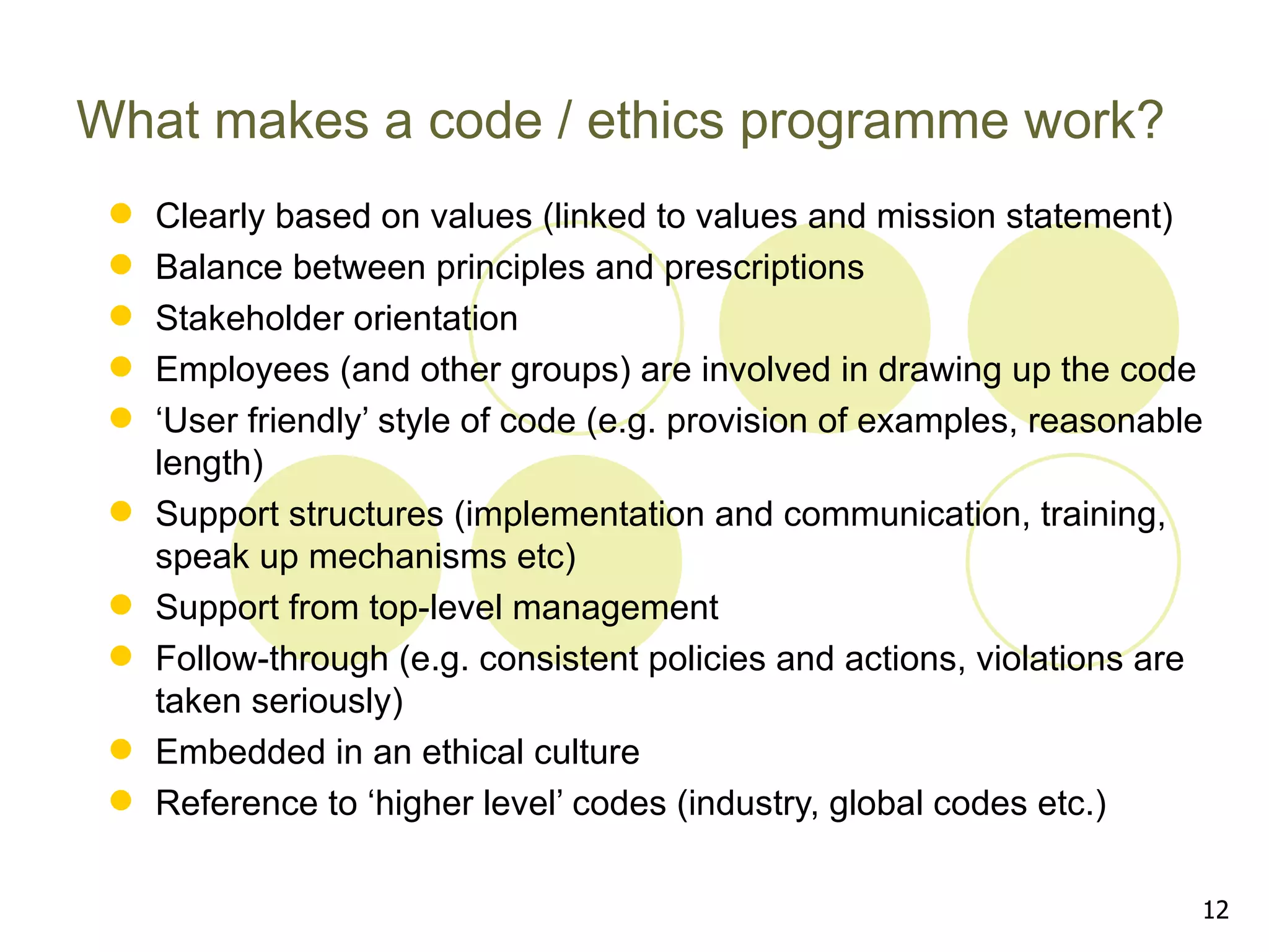 What makes a code / ethics programme work?
    Clearly based on values (linked to values and mission statement)
    Balance between principles and prescriptions
    Stakeholder orientation
    Employees (and other groups) are involved in drawing up the code
    ‘User friendly’ style of code (e.g. provision of examples, reasonable
     length)
    Support structures (implementation and communication, training,
     speak up mechanisms etc)
    Support from top-level management
    Follow-through (e.g. consistent policies and actions, violations are
     taken seriously)
    Embedded in an ethical culture
    Reference to ‘higher level’ codes (industry, global codes etc.)

                                                                         12
 
