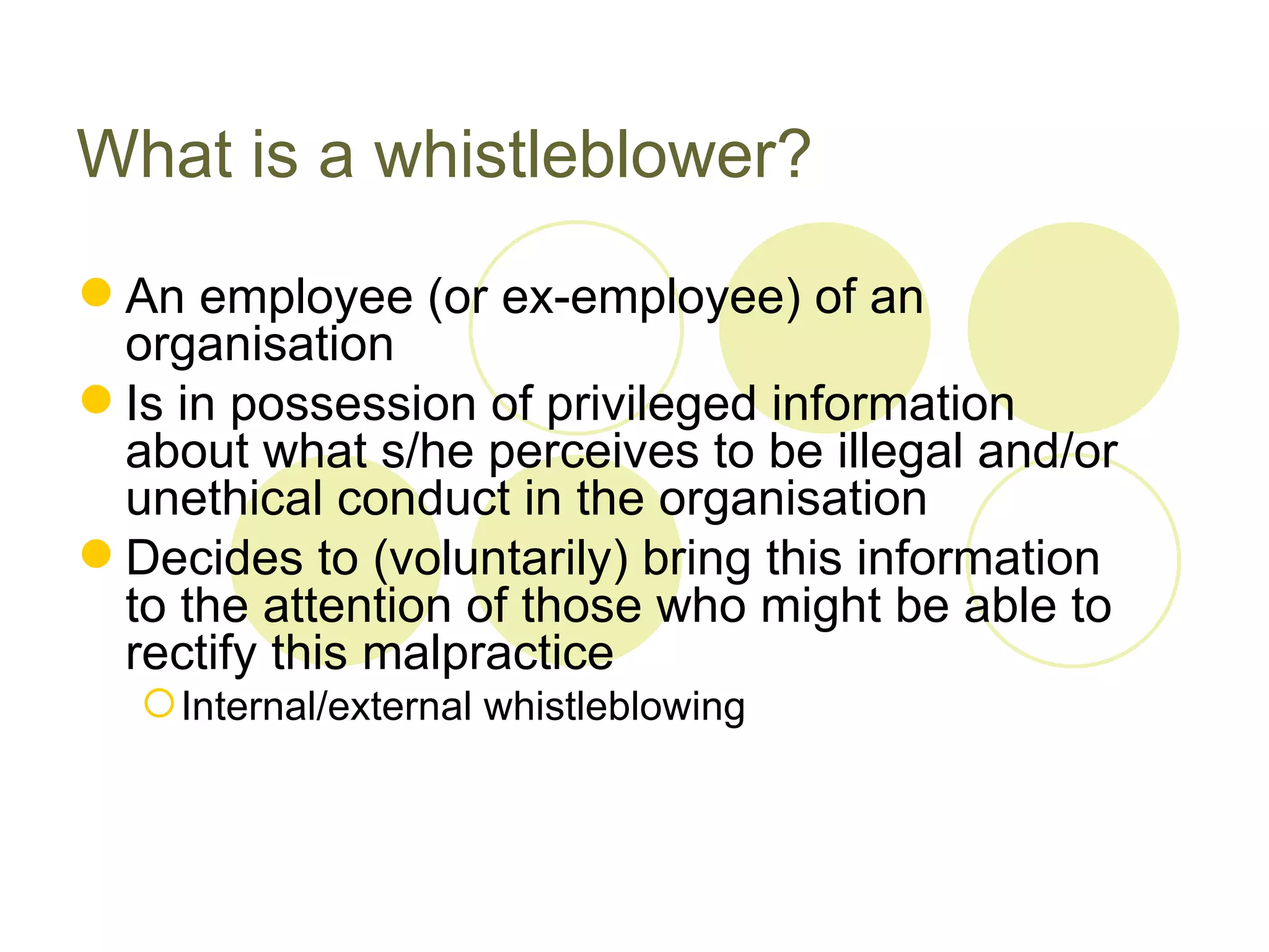What is a whistleblower?
 An employee (or ex-employee) of an
  organisation
 Is in possession of privileged information
  about what s/he perceives to be illegal and/or
  unethical conduct in the organisation
 Decides to (voluntarily) bring this information
  to the attention of those who might be able to
  rectify this malpractice
   Internal/external whistleblowing
 