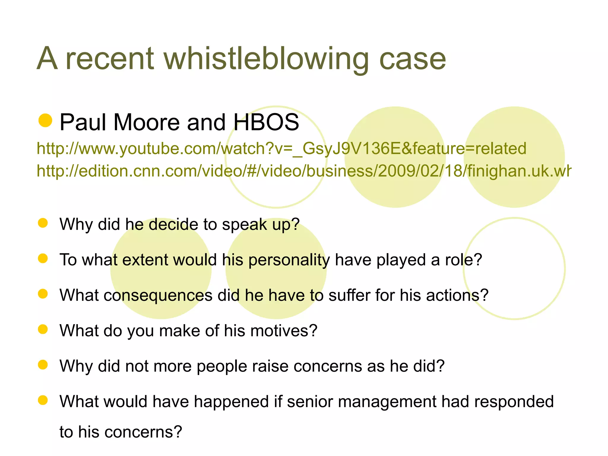 A recent whistleblowing case
 Paul Moore and HBOS
http://www.youtube.com/watch?v=_GsyJ9V136E&feature=related
http://edition.cnn.com/video/#/video/business/2009/02/18/finighan.uk.whistleb


 Why did he decide to speak up?

 To what extent would his personality have played a role?

 What consequences did he have to suffer for his actions?

 What do you make of his motives?

 Why did not more people raise concerns as he did?

 What would have happened if senior management had responded
   to his concerns?
 