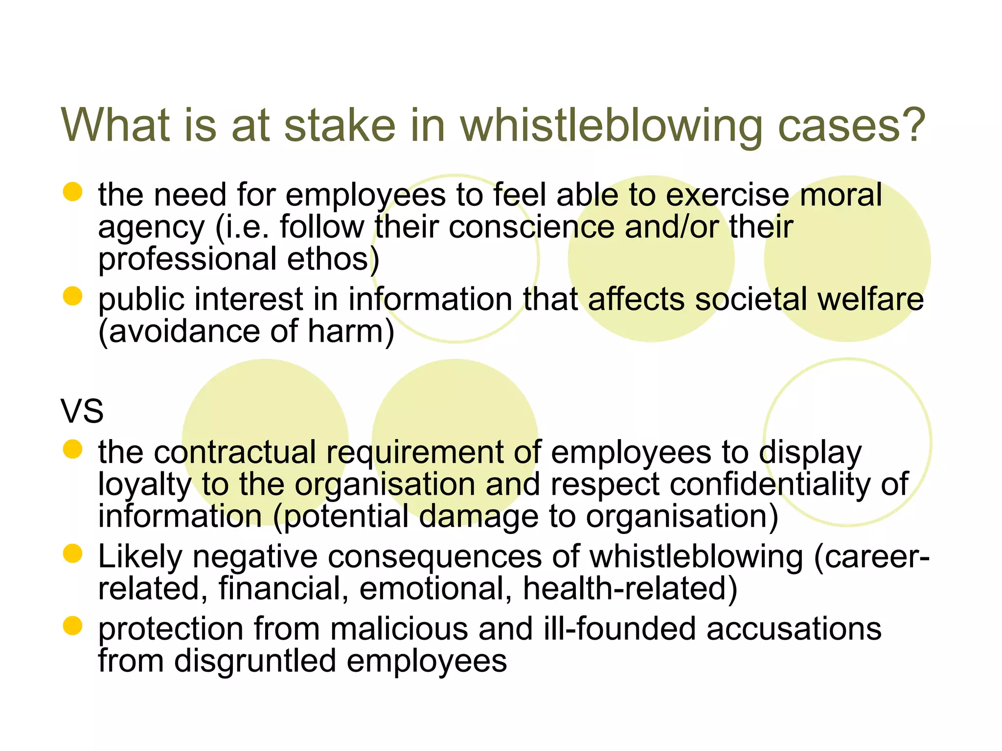 What is at stake in whistleblowing cases?
 the need for employees to feel able to exercise moral
  agency (i.e. follow their conscience and/or their
  professional ethos)
 public interest in information that affects societal welfare
  (avoidance of harm)

VS
 the contractual requirement of employees to display
  loyalty to the organisation and respect confidentiality of
  information (potential damage to organisation)
 Likely negative consequences of whistleblowing (career-
  related, financial, emotional, health-related)
 protection from malicious and ill-founded accusations
  from disgruntled employees
 