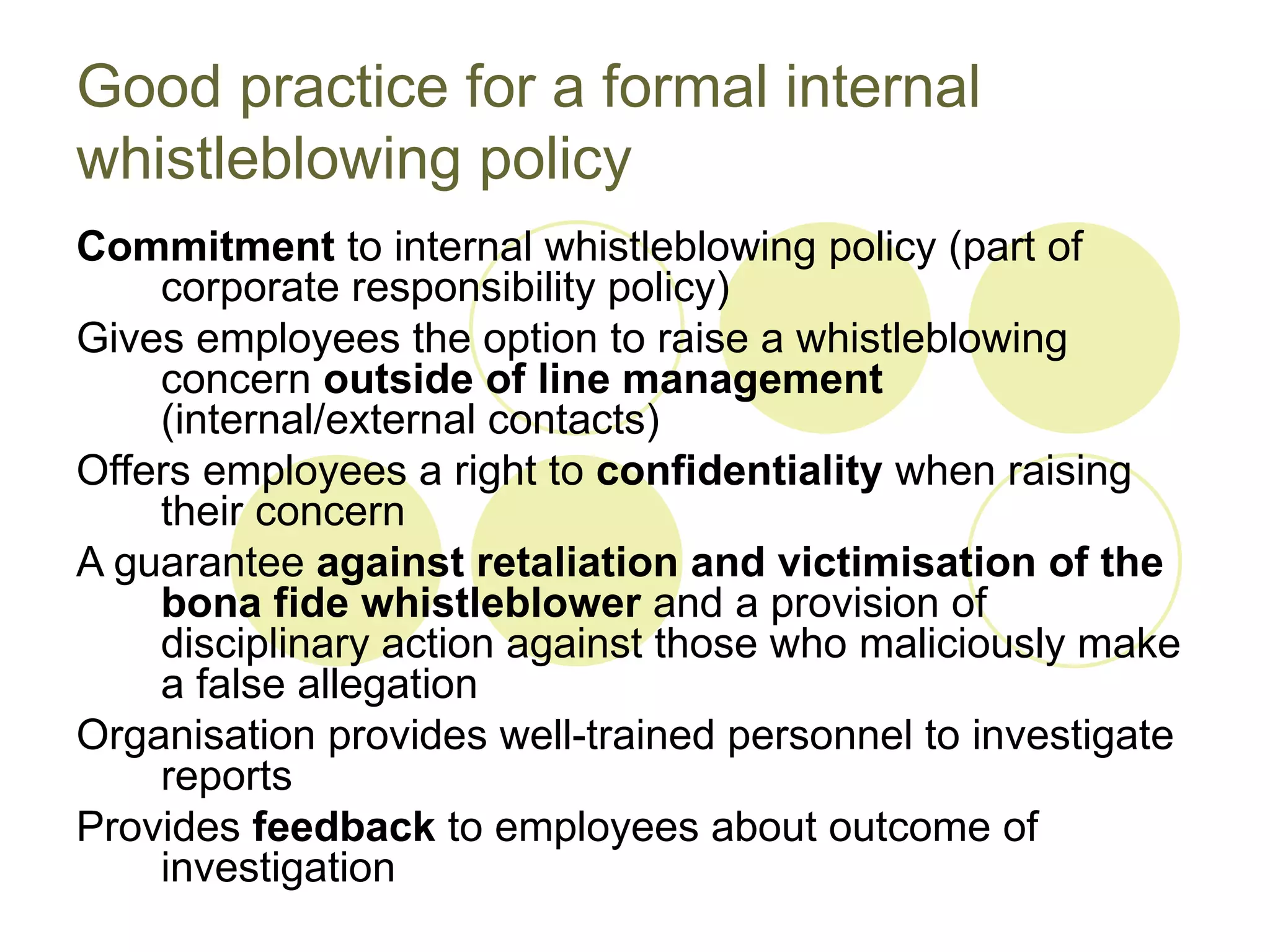 Good practice for a formal internal
whistleblowing policy
Commitment to internal whistleblowing policy (part of
    corporate responsibility policy)
Gives employees the option to raise a whistleblowing
    concern outside of line management
    (internal/external contacts)
Offers employees a right to confidentiality when raising
    their concern
A guarantee against retaliation and victimisation of the
    bona fide whistleblower and a provision of
    disciplinary action against those who maliciously make
    a false allegation
Organisation provides well-trained personnel to investigate
    reports
Provides feedback to employees about outcome of
    investigation
 