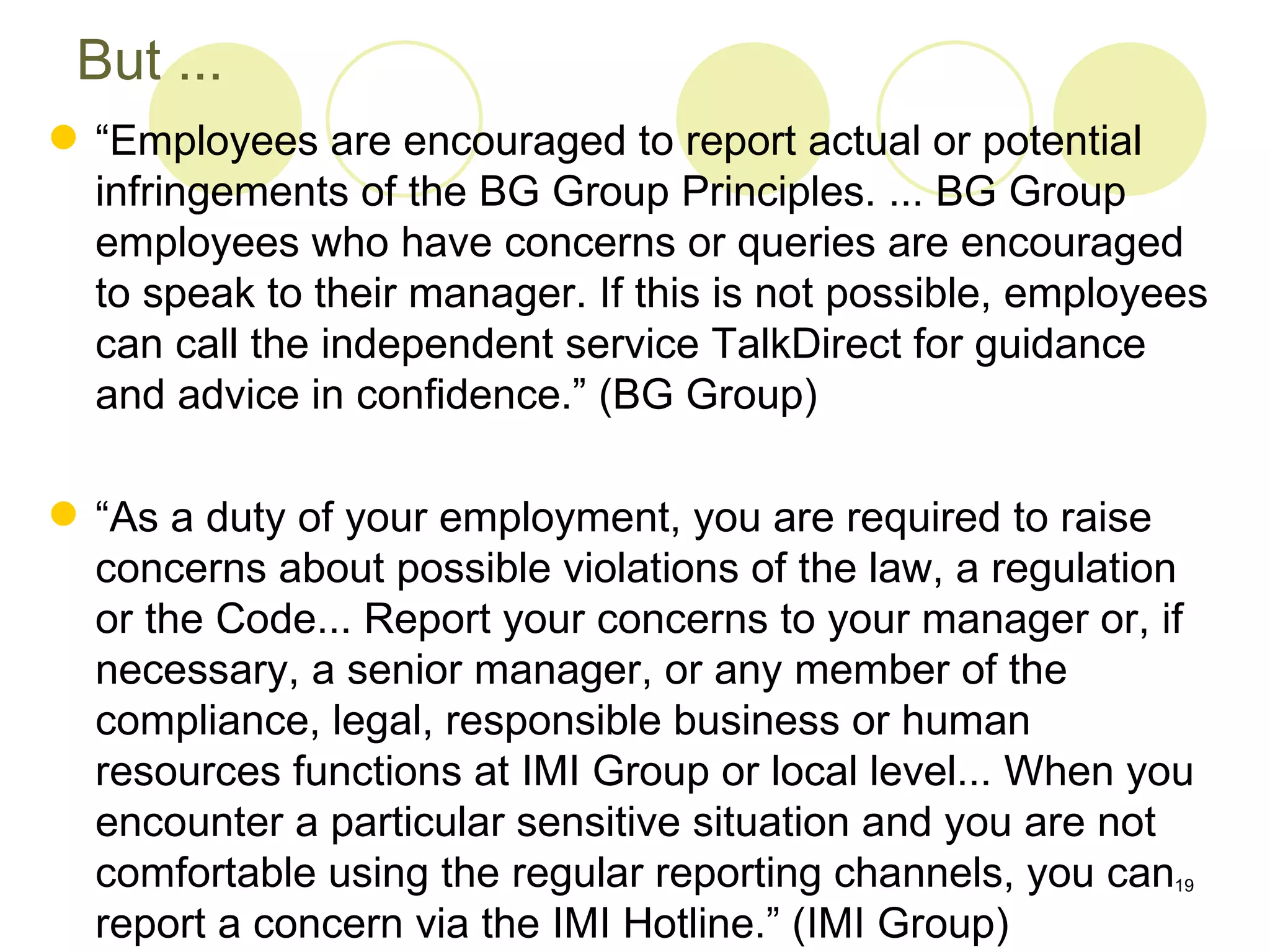 But ...
 “Employees are encouraged to report actual or potential
  infringements of the BG Group Principles. ... BG Group
  employees who have concerns or queries are encouraged
  to speak to their manager. If this is not possible, employees
  can call the independent service TalkDirect for guidance
  and advice in confidence.” (BG Group)

 “As a duty of your employment, you are required to raise
  concerns about possible violations of the law, a regulation
  or the Code... Report your concerns to your manager or, if
  necessary, a senior manager, or any member of the
  compliance, legal, responsible business or human
  resources functions at IMI Group or local level... When you
  encounter a particular sensitive situation and you are not
  comfortable using the regular reporting channels, you can19
  report a concern via the IMI Hotline.” (IMI Group)
 