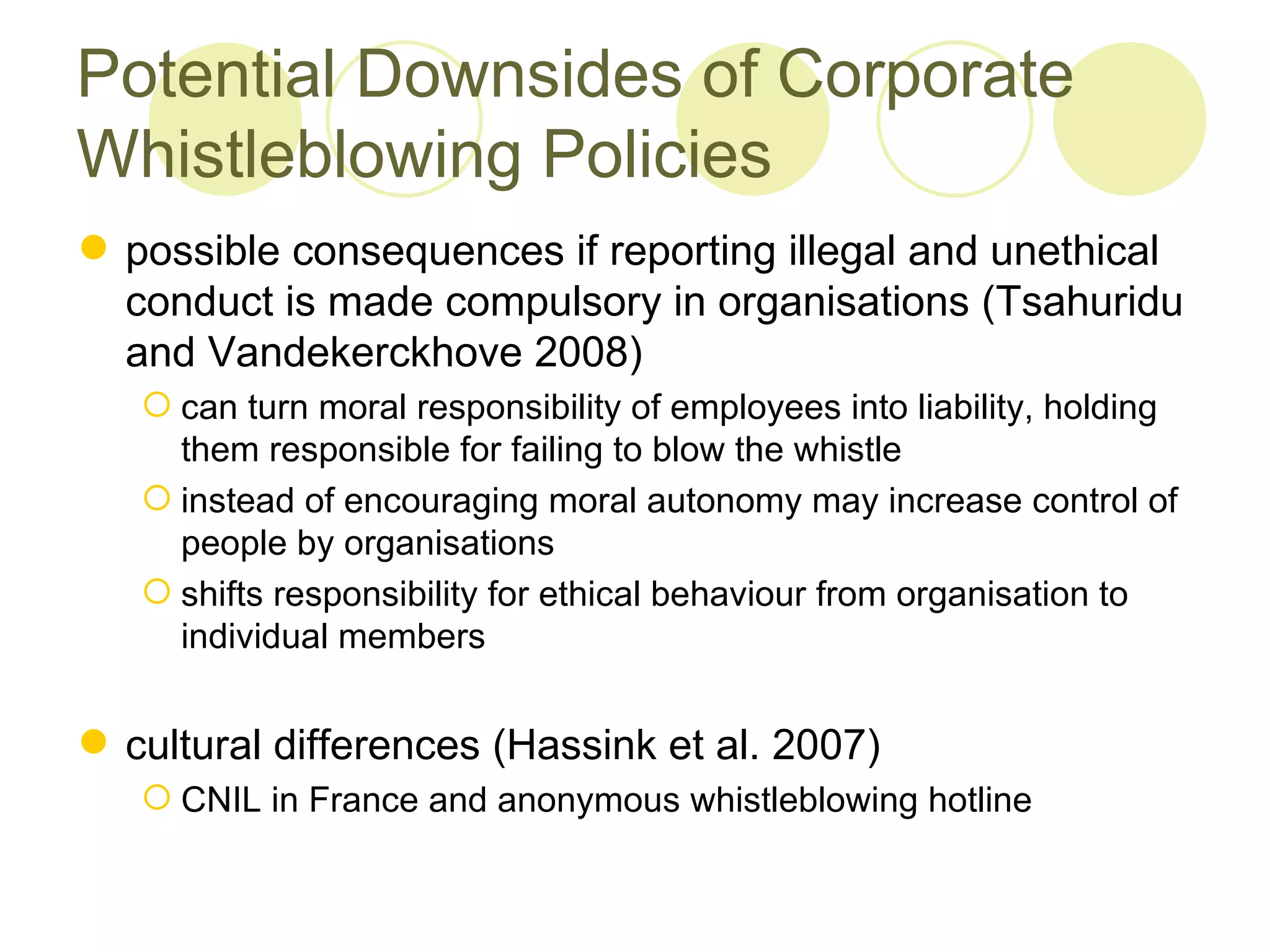Potential Downsides of Corporate
Whistleblowing Policies
 possible consequences if reporting illegal and unethical
  conduct is made compulsory in organisations (Tsahuridu
  and Vandekerckhove 2008)
    can turn moral responsibility of employees into liability, holding
     them responsible for failing to blow the whistle
    instead of encouraging moral autonomy may increase control of
     people by organisations
    shifts responsibility for ethical behaviour from organisation to
     individual members


 cultural differences (Hassink et al. 2007)
    CNIL in France and anonymous whistleblowing hotline
 