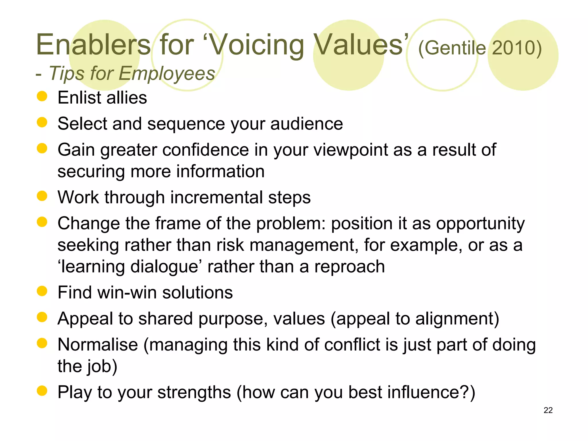 Enablers for ‘Voicing Values’ (Gentile 2010)
- Tips for Employees
 Enlist allies
 Select and sequence your audience
 Gain greater confidence in your viewpoint as a result of
  securing more information
 Work through incremental steps
 Change the frame of the problem: position it as opportunity
  seeking rather than risk management, for example, or as a
  ‘learning dialogue’ rather than a reproach
 Find win-win solutions
 Appeal to shared purpose, values (appeal to alignment)
 Normalise (managing this kind of conflict is just part of doing
  the job)
 Play to your strengths (how can you best influence?)
                                                                    22
 