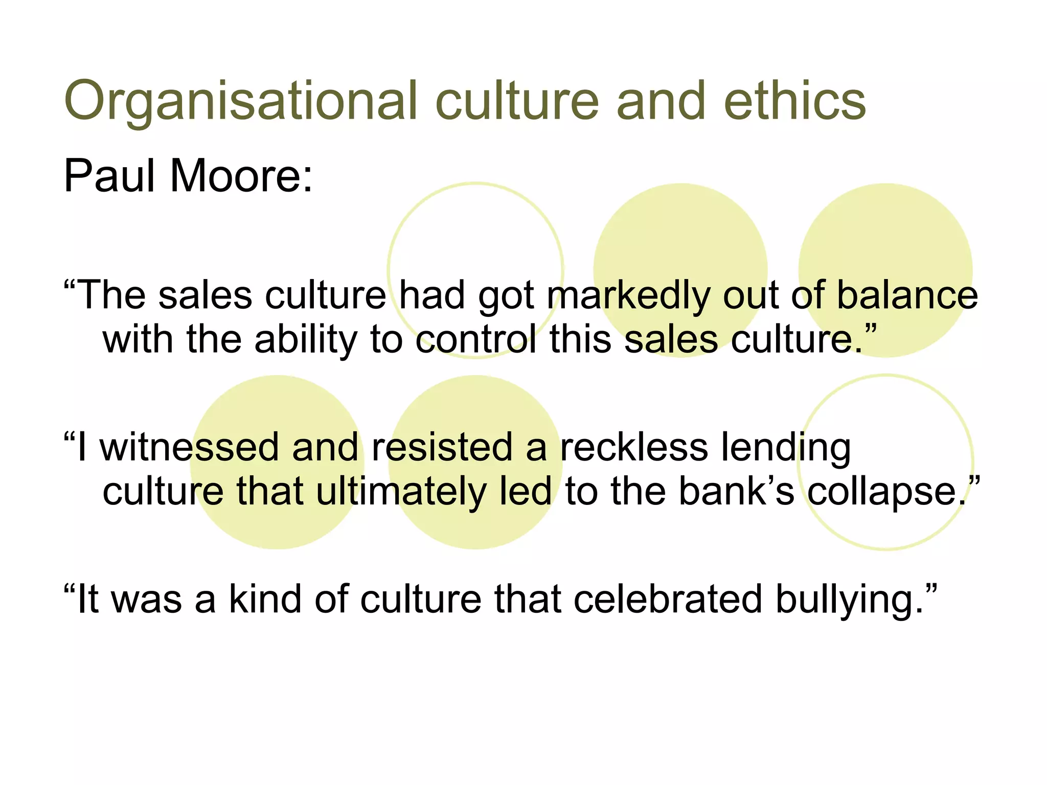 Organisational culture and ethics
Paul Moore:

“The sales culture had got markedly out of balance
  with the ability to control this sales culture.”

“I witnessed and resisted a reckless lending
   culture that ultimately led to the bank’s collapse.”

“It was a kind of culture that celebrated bullying.”
 