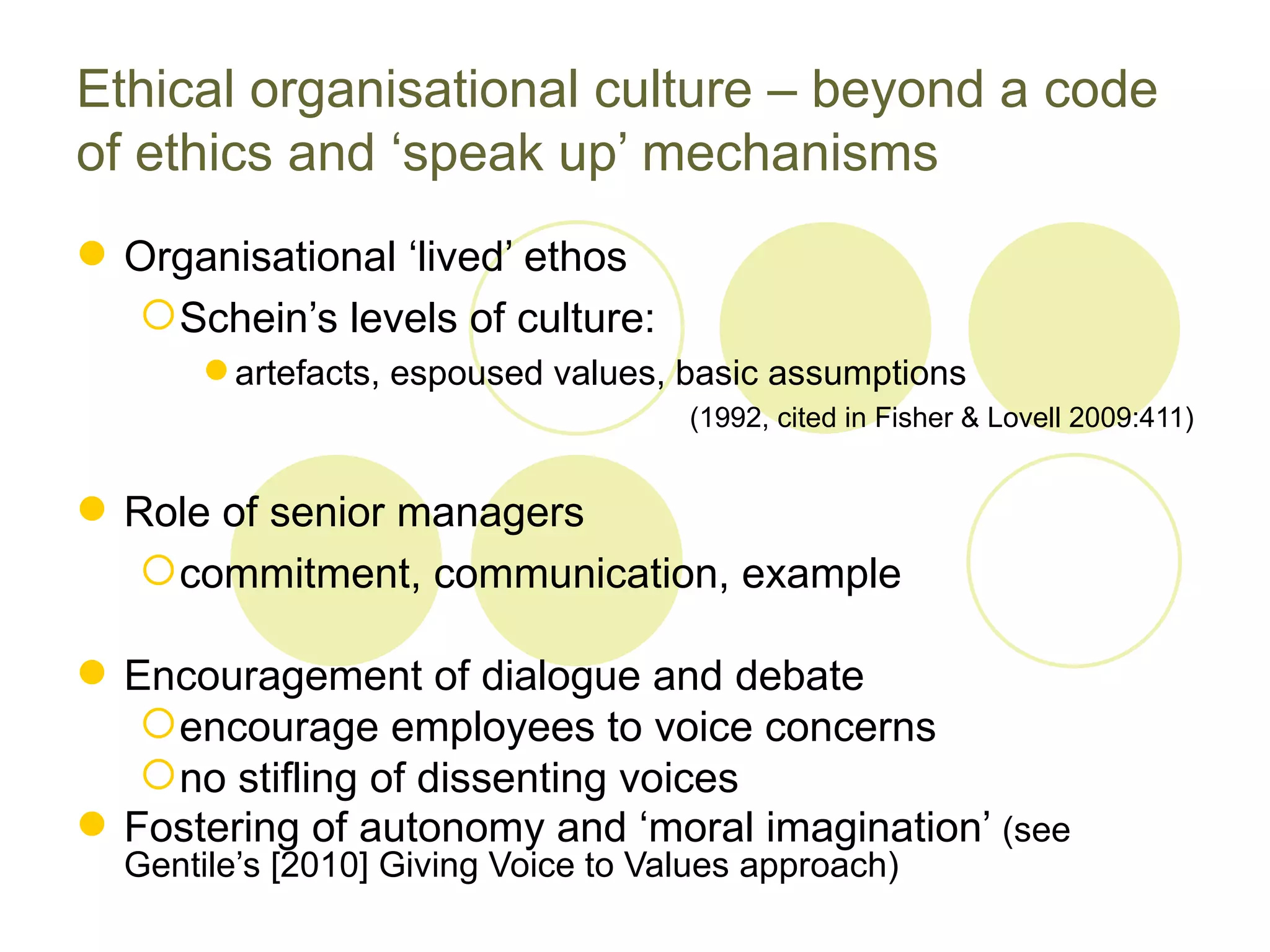 Ethical organisational culture – beyond a code
of ethics and ‘speak up’ mechanisms
 Organisational ‘lived’ ethos
   Schein’s levels of culture:
        artefacts, espoused values, basic assumptions
                                     (1992, cited in Fisher & Lovell 2009:411)


 Role of senior managers
    commitment, communication, example

 Encouragement of dialogue and debate
    encourage employees to voice concerns
    no stifling of dissenting voices
 Fostering of autonomy and ‘moral imagination’ (see
  Gentile’s [2010] Giving Voice to Values approach)
 