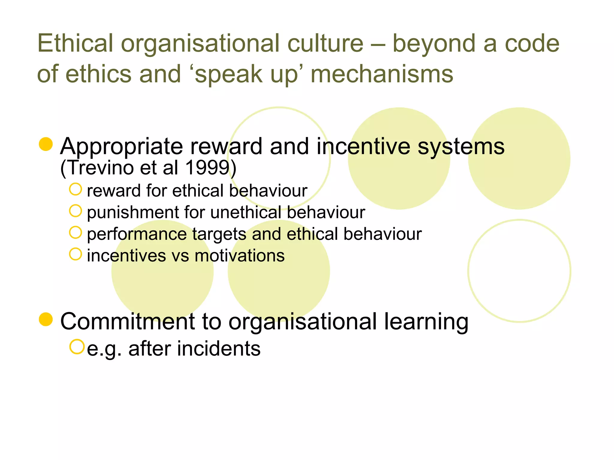 Ethical organisational culture – beyond a code
of ethics and ‘speak up’ mechanisms

 Appropriate reward and incentive systems
  (Trevino et al 1999)
   reward for ethical behaviour
   punishment for unethical behaviour
   performance targets and ethical behaviour
   incentives vs motivations


 Commitment to organisational learning
  e.g. after incidents
 
