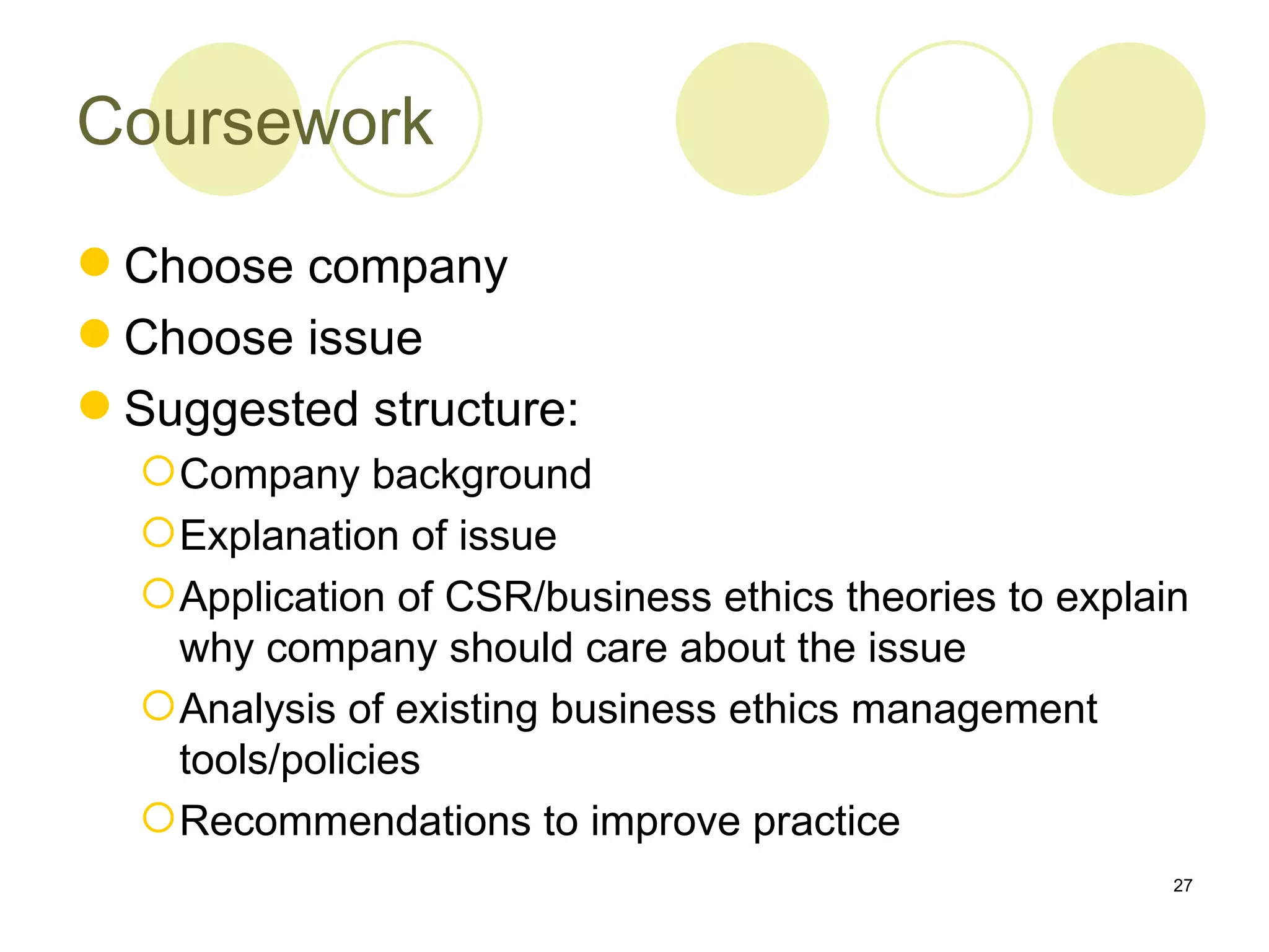 Coursework

 Choose company
 Choose issue
 Suggested structure:
   Company background
   Explanation of issue
   Application of CSR/business ethics theories to explain
    why company should care about the issue
   Analysis of existing business ethics management
    tools/policies
   Recommendations to improve practice
                                                         27
 