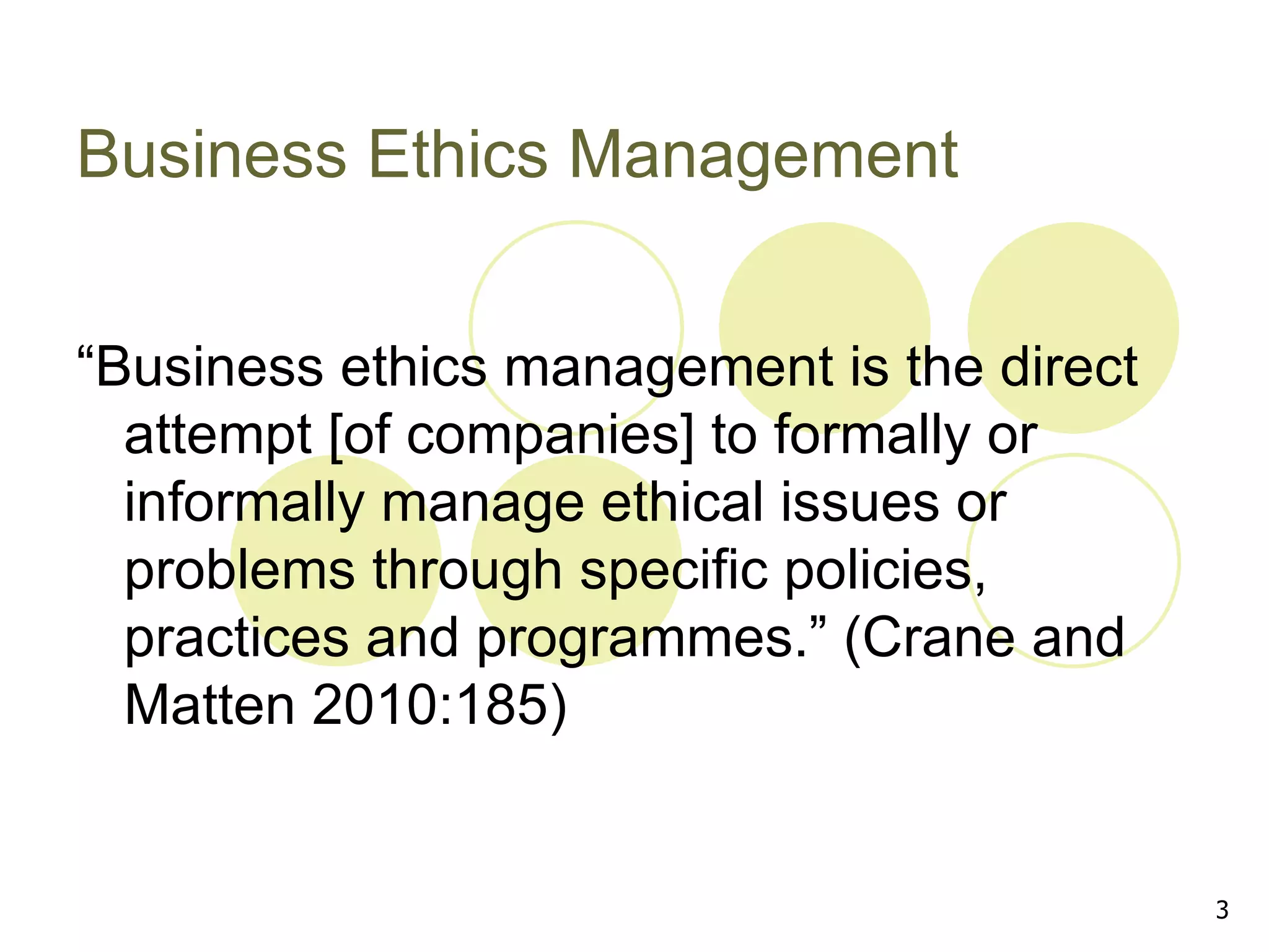 Business Ethics Management


“Business ethics management is the direct
  attempt [of companies] to formally or
  informally manage ethical issues or
  problems through specific policies,
  practices and programmes.” (Crane and
  Matten 2010:185)


                                            3
 