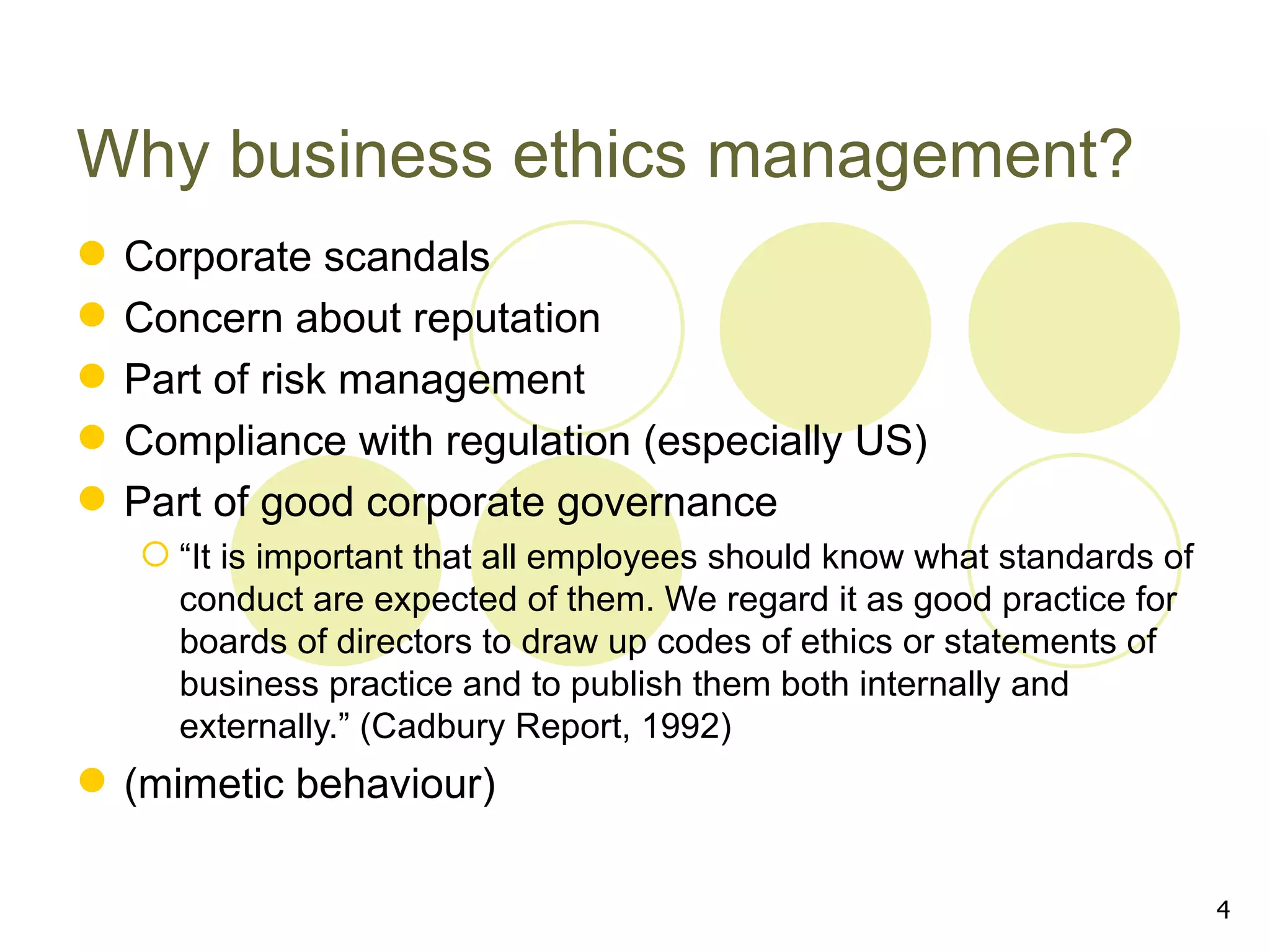 Why business ethics management?
   Corporate scandals
   Concern about reputation
   Part of risk management
   Compliance with regulation (especially US)
   Part of good corporate governance
     “It is important that all employees should know what standards of
      conduct are expected of them. We regard it as good practice for
      boards of directors to draw up codes of ethics or statements of
      business practice and to publish them both internally and
      externally.” (Cadbury Report, 1992)
 (mimetic behaviour)

                                                                          4
 