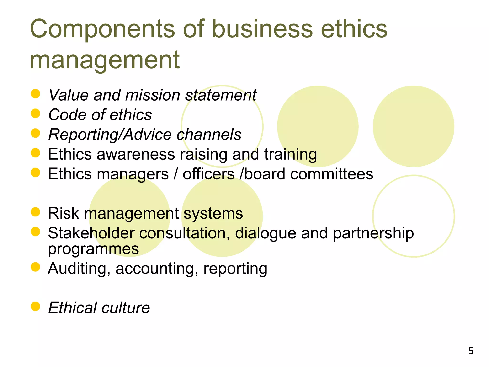 Components of business ethics
management
   Value and mission statement
   Code of ethics
   Reporting/Advice channels
   Ethics awareness raising and training
   Ethics managers / officers /board committees

 Risk management systems
 Stakeholder consultation, dialogue and partnership
  programmes
 Auditing, accounting, reporting

 Ethical culture

                                                       5
 