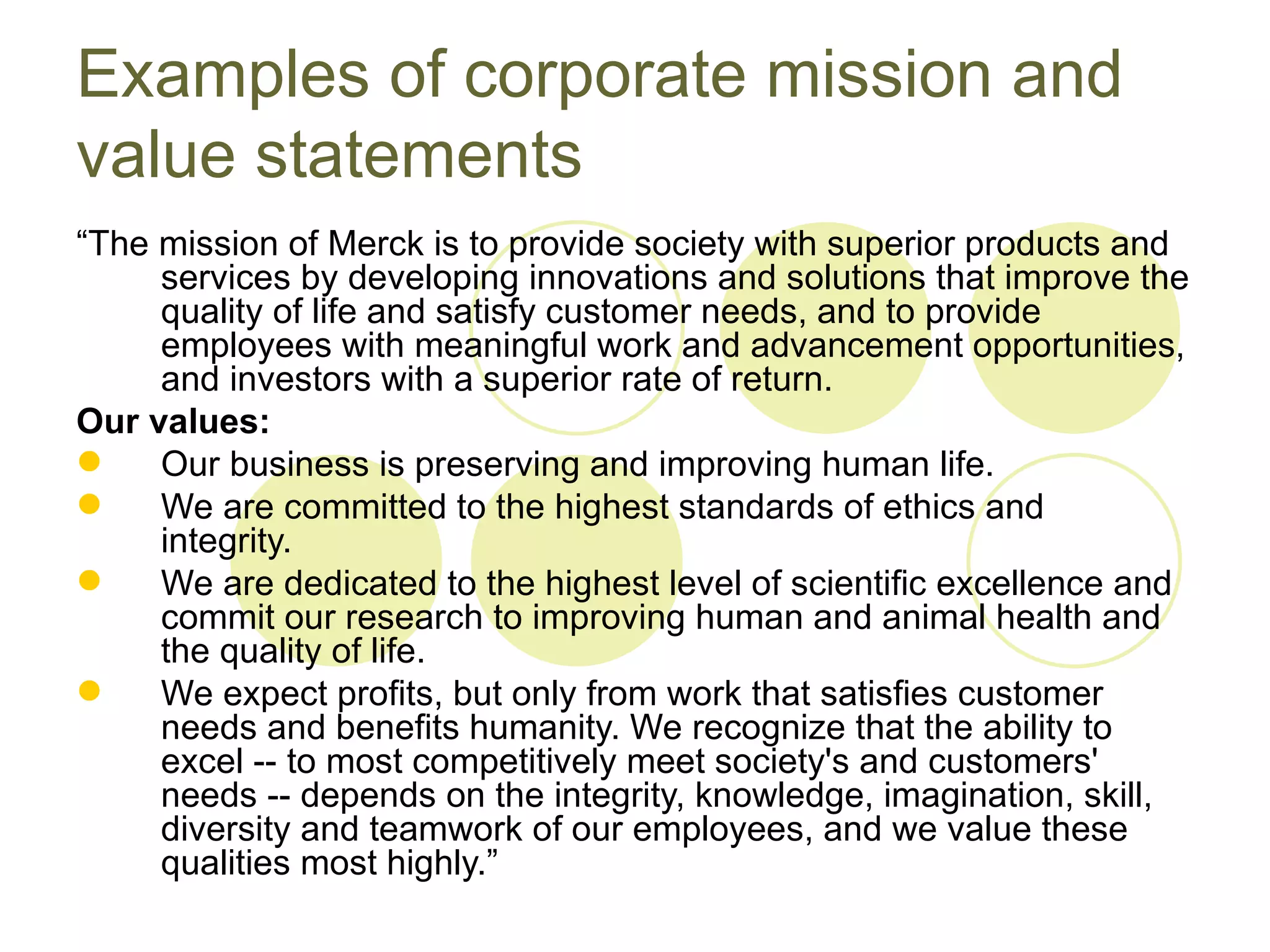 Examples of corporate mission and
value statements
“The mission of Merck is to provide society with superior products and
     services by developing innovations and solutions that improve the
     quality of life and satisfy customer needs, and to provide
     employees with meaningful work and advancement opportunities,
     and investors with a superior rate of return.
Our values:
    Our business is preserving and improving human life.
    We are committed to the highest standards of ethics and
     integrity.
    We are dedicated to the highest level of scientific excellence and
     commit our research to improving human and animal health and
     the quality of life.
    We expect profits, but only from work that satisfies customer
     needs and benefits humanity. We recognize that the ability to
     excel -- to most competitively meet society's and customers'
     needs -- depends on the integrity, knowledge, imagination, skill,
     diversity and teamwork of our employees, and we value these
     qualities most highly.”
 