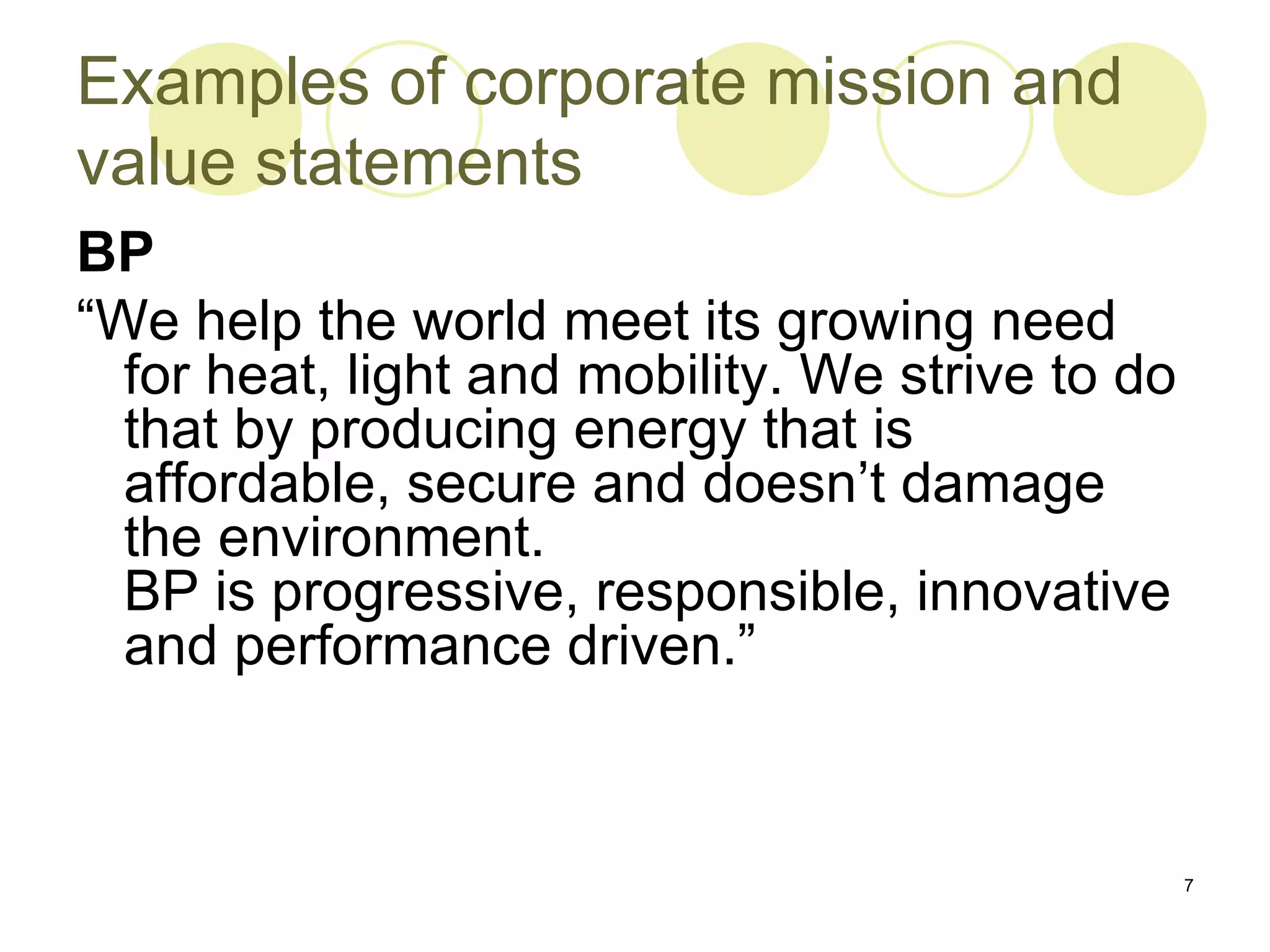 Examples of corporate mission and
value statements
BP
“We help the world meet its growing need
  for heat, light and mobility. We strive to do
  that by producing energy that is
  affordable, secure and doesn’t damage
  the environment.
  BP is progressive, responsible, innovative
  and performance driven.”



                                                  7
 