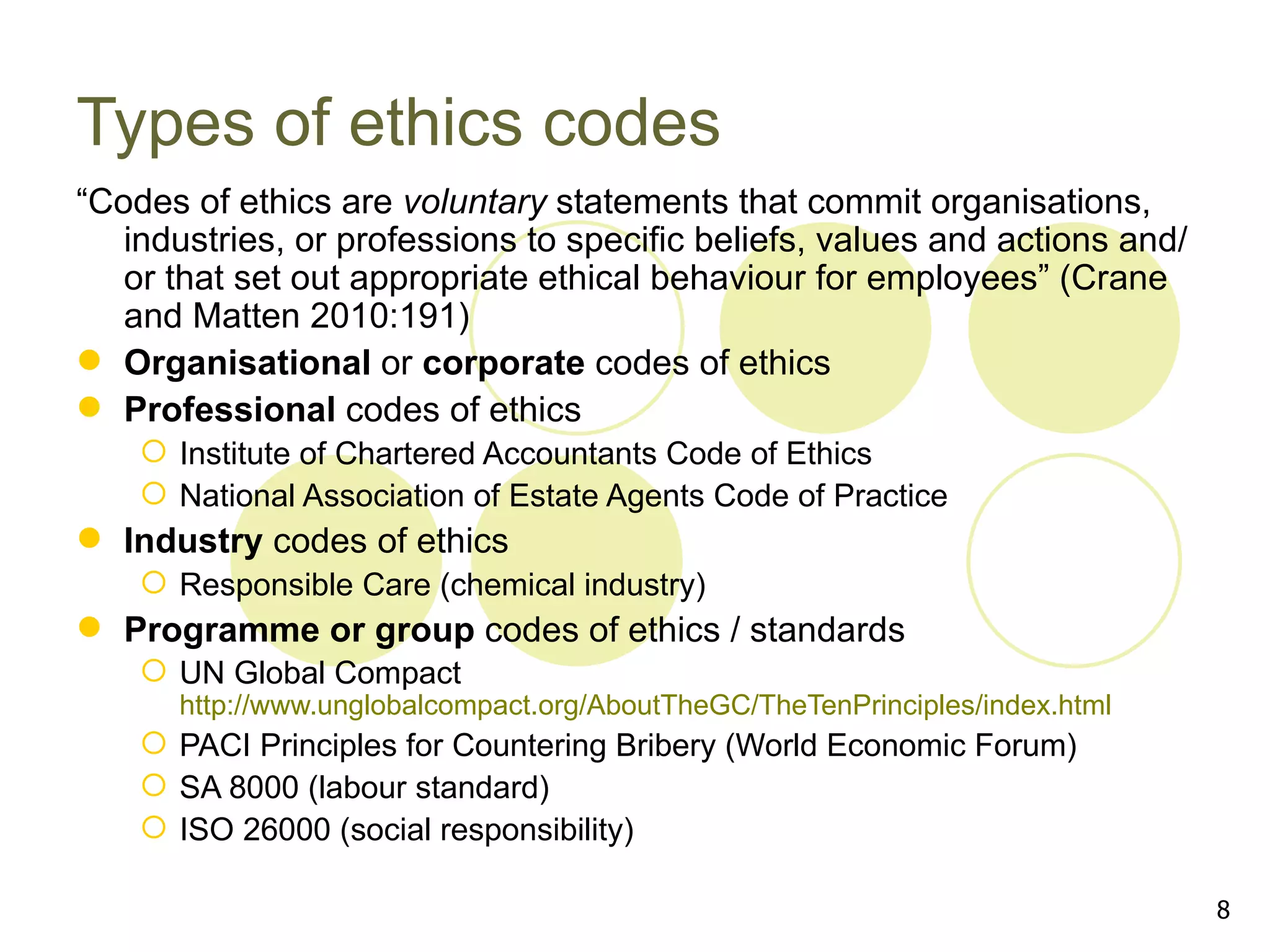 Types of ethics codes
“Codes of ethics are voluntary statements that commit organisations,
   industries, or professions to specific beliefs, values and actions and/
   or that set out appropriate ethical behaviour for employees” (Crane
   and Matten 2010:191)
 Organisational or corporate codes of ethics
 Professional codes of ethics
     Institute of Chartered Accountants Code of Ethics
     National Association of Estate Agents Code of Practice
 Industry codes of ethics
     Responsible Care (chemical industry)
 Programme or group codes of ethics / standards
     UN Global Compact
      http://www.unglobalcompact.org/AboutTheGC/TheTenPrinciples/index.html
     PACI Principles for Countering Bribery (World Economic Forum)
     SA 8000 (labour standard)
     ISO 26000 (social responsibility)

                                                                              8
 