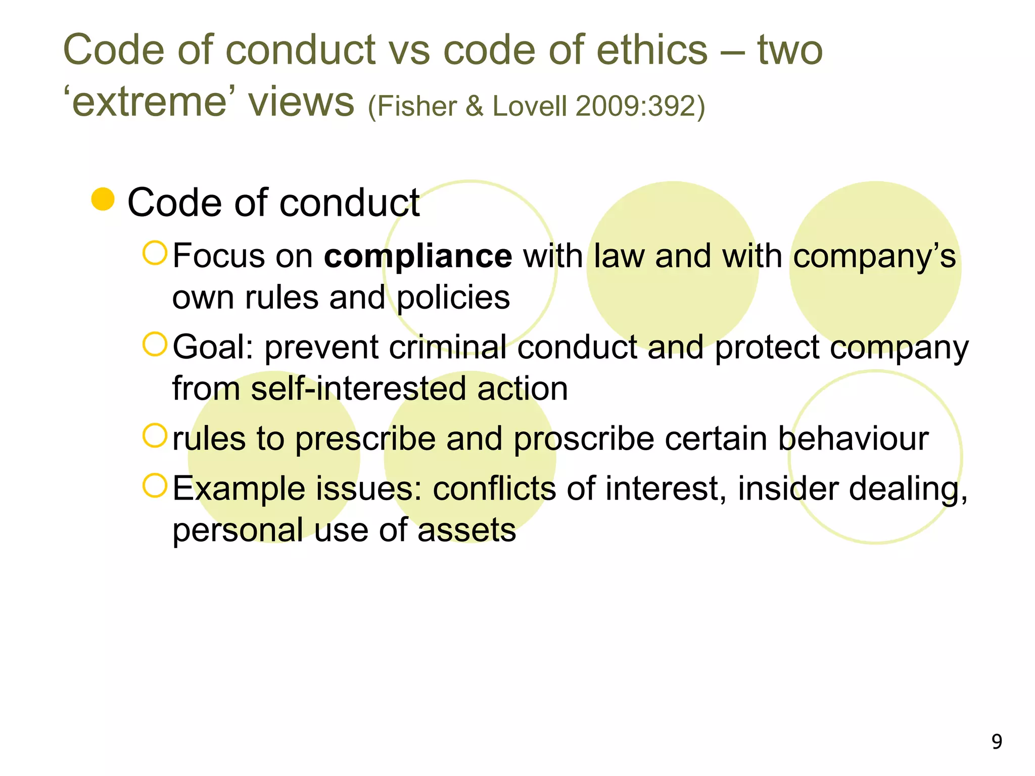 Code of conduct vs code of ethics – two
‘extreme’ views (Fisher & Lovell 2009:392)

  Code of conduct
     Focus on compliance with law and with company’s
      own rules and policies
     Goal: prevent criminal conduct and protect company
      from self-interested action
     rules to prescribe and proscribe certain behaviour
     Example issues: conflicts of interest, insider dealing,
      personal use of assets




                                                                9
 