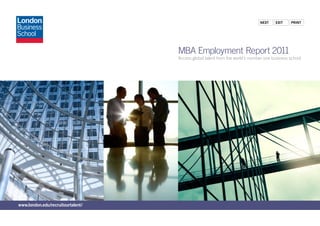 Next    exit    PriNt




                                   MBA Employment Report 2011
                                   Access global talent from the world’s number one business school




www.london.edu/recruitourtalent/
 