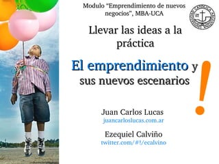 Juan Carlos Lucas  juancarloslucas.com.ar Llevar las ideas a la práctica Modulo “Emprendimiento de nuevos negocios”, MBA-UCA ! El emprendimiento   y sus nuevos escenarios Ezequiel Calviño twitter.com/#!/ecalvino 